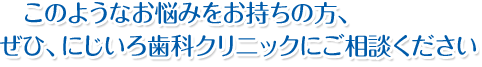 このようなお悩みをお持ちの方、ぜひ、にじいろ歯科クリニックにご相談ください